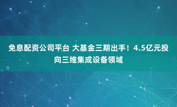 免息配资公司平台 大基金三期出手！4.5亿元投向三维集成设备领域