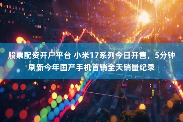股票配资开户平台 小米17系列今日开售，5分钟刷新今年国产手机首销全天销量纪录