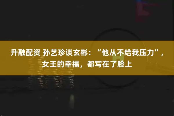 升融配资 孙艺珍谈玄彬：“他从不给我压力”，女王的幸福，都写在了脸上