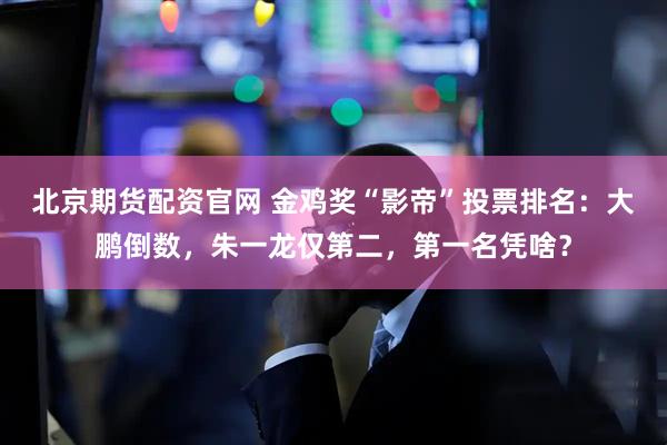 北京期货配资官网 金鸡奖“影帝”投票排名：大鹏倒数，朱一龙仅第二，第一名凭啥？