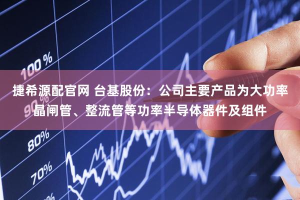 捷希源配官网 台基股份：公司主要产品为大功率晶闸管、整流管等功率半导体器件及组件