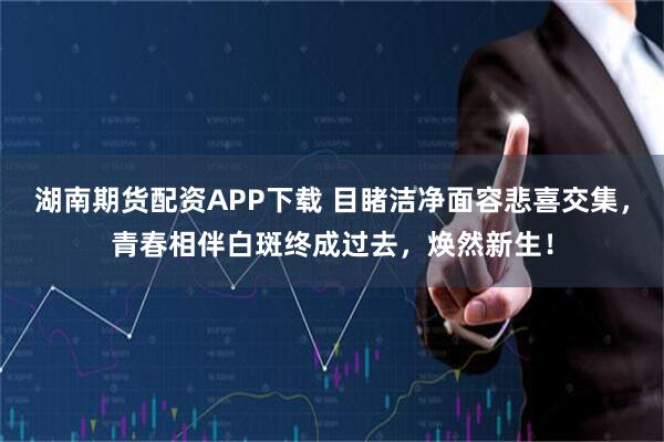 湖南期货配资APP下载 目睹洁净面容悲喜交集，青春相伴白斑终成过去，焕然新生！