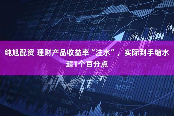 纯旭配资 理财产品收益率“注水”，实际到手缩水超1个百分点