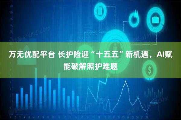 万无优配平台 长护险迎“十五五”新机遇，AI赋能破解照护难题
