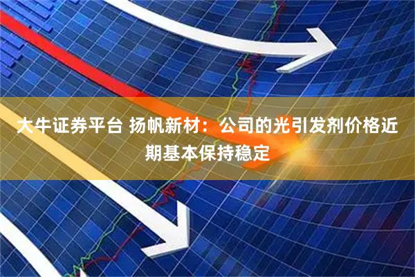 大牛证券平台 扬帆新材：公司的光引发剂价格近期基本保持稳定