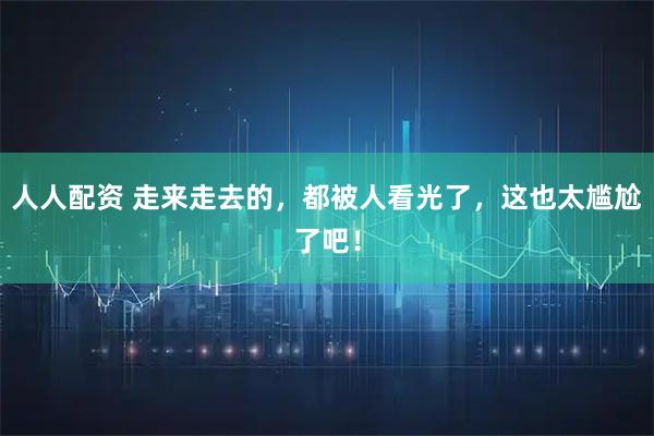 人人配资 走来走去的，都被人看光了，这也太尴尬了吧！