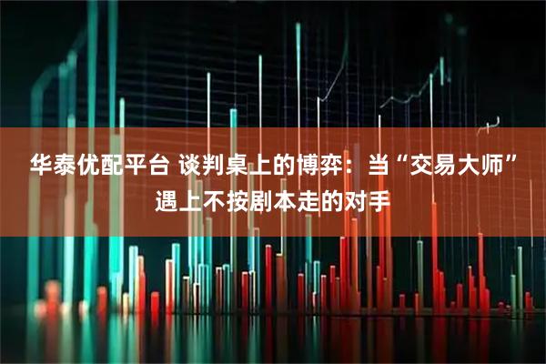 华泰优配平台 谈判桌上的博弈：当“交易大师”遇上不按剧本走的对手