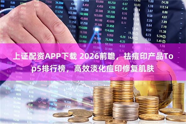 上证配资APP下载 2026前瞻，祛痘印产品Top5排行榜，高效淡化痘印修复肌肤