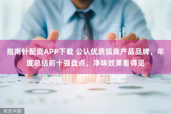 指南针配资APP下载 公认优质狐臭产品品牌，年度总结前十强盘点，净味效果看得见