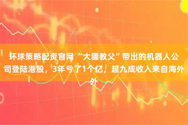环球策略配资官网 “大疆教父”带出的机器人公司登陆港股，3年亏了1个亿，超九成收入来自海外