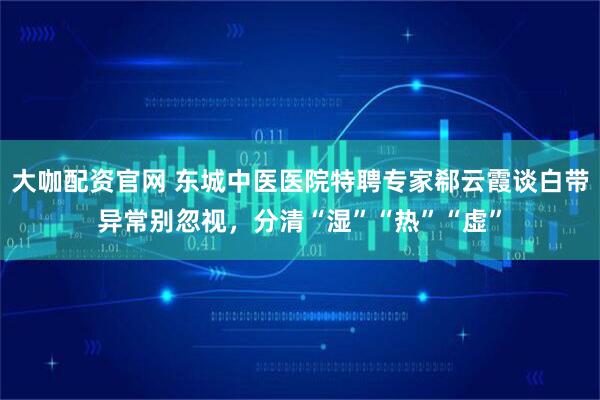 大咖配资官网 东城中医医院特聘专家郗云霞谈白带异常别忽视，分清“湿”“热”“虚”