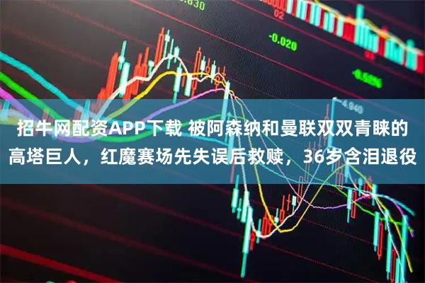 招牛网配资APP下载 被阿森纳和曼联双双青睐的高塔巨人，红魔赛场先失误后救赎，36岁含泪退役