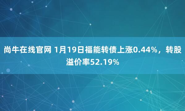 尚牛在线官网 1月19日福能转债上涨0.44%，转股溢价率52.19%