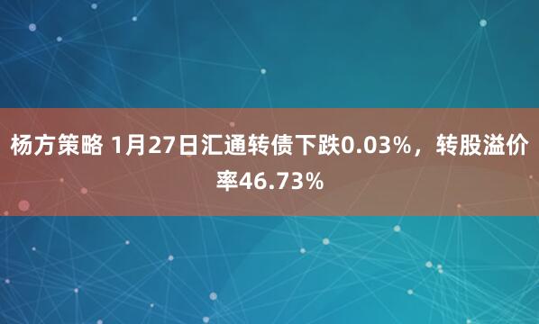 杨方策略 1月27日汇通转债下跌0.03%，转股溢价率46.73%
