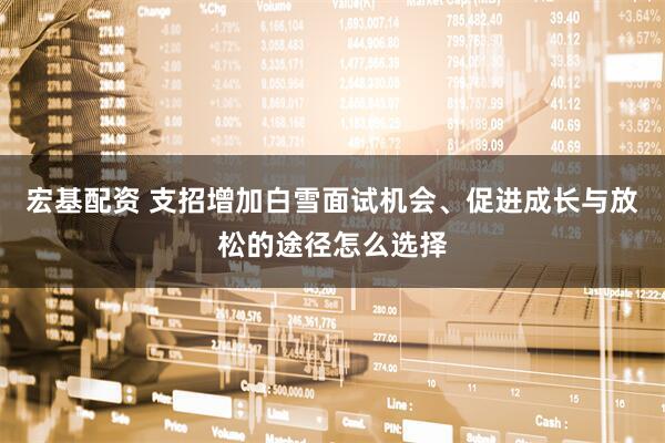 宏基配资 支招增加白雪面试机会、促进成长与放松的途径怎么选择