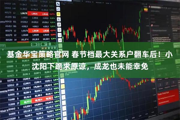 基金华宝策略官网 春节档最大关系户翻车后！小沈阳下跪求原谅，成龙也未能幸免